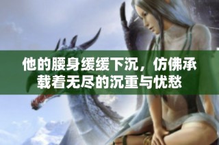 他的腰身缓缓下沉，仿佛承载着无尽的沉重与忧愁