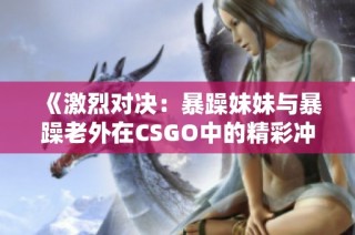 《激烈对决：暴躁妹妹与暴躁老外在CSGO中的精彩冲突》