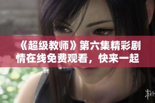 《超级教师》第六集精彩剧情在线免费观看，快来一起学习吧