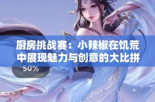 厨房挑战赛：小辣椒在饥荒中展现魅力与创意的大比拼