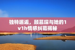 独特邂逅，顾慕琛与她的1v1h情感纠葛揭秘