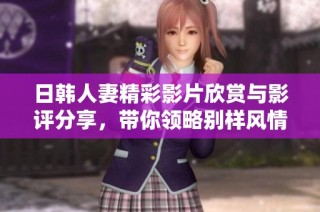 日韩人妻精彩影片欣赏与影评分享，带你领略别样风情