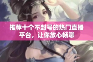 推荐十个不封号的热门直播平台，让你放心畅聊