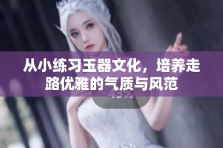 从小练习玉器文化，培养走路优雅的气质与风范