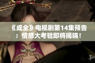 《成全》电视剧第14集预告：情感大考验即将揭晓！
