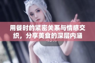 用餐时的紧密关系与情感交织，分享美食的深层内涵