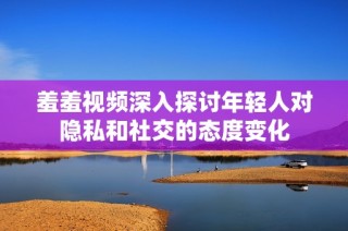 羞羞视频深入探讨年轻人对隐私和社交的态度变化