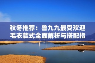秋冬推荐：鲁九九最受欢迎毛衣款式全面解析与搭配指南