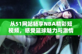 从51网站畅享NBA精彩短视频，感受篮球魅力与激情拼搏