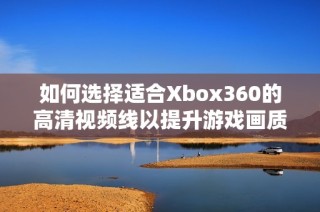 如何选择适合Xbox360的高清视频线以提升游戏画质