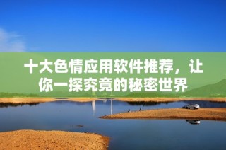 十大色情应用软件推荐，让你一探究竟的秘密世界
