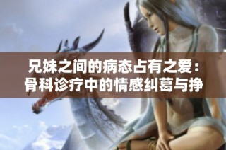 兄妹之间的病态占有之爱：骨科诊疗中的情感纠葛与挣扎