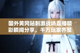 国外黄冈站刺激战场直播精彩瞬间分享，千万玩家齐聚一堂