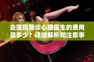 去医院就诊心理医生的费用是多少？详细解析和注意事项
