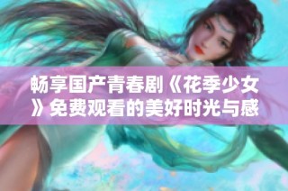 畅享国产青春剧《花季少女》免费观看的美好时光与感人故事