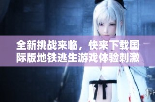 全新挑战来临，快来下载国际版地铁逃生游戏体验刺激冒险！