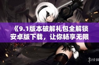 《9.1版本破解礼包全解锁安卓版下载，让你畅享无限乐趣》