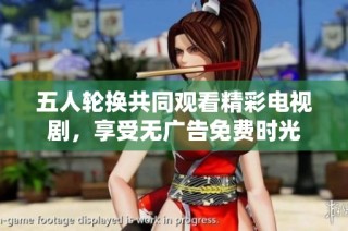 五人轮换共同观看精彩电视剧，享受无广告免费时光