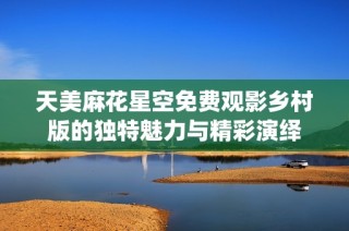 天美麻花星空免费观影乡村版的独特魅力与精彩演绎