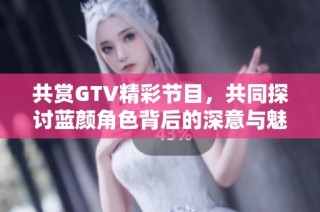 共赏GTV精彩节目，共同探讨蓝颜角色背后的深意与魅力