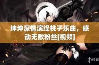坤坤深情演绎桃子乐曲，感动无数粉丝[视频]