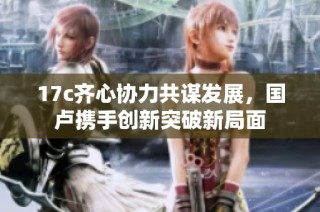 17c齐心协力共谋发展，国卢携手创新突破新局面