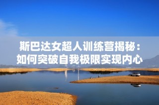 斯巴达女超人训练营揭秘：如何突破自我极限实现内心强大