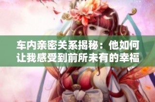 车内亲密关系揭秘：他如何让我感受到前所未有的幸福