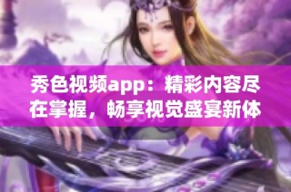 秀色视频app：精彩内容尽在掌握，畅享视觉盛宴新体验