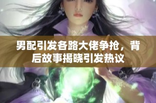 男配引发各路大佬争抢，背后故事揭晓引发热议