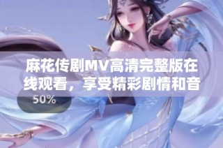 麻花传剧MV高清完整版在线观看，享受精彩剧情和音乐盛宴