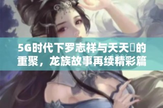 5G时代下罗志祥与天天奭的重聚，龙族故事再续精彩篇章