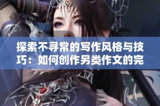 探索不寻常的写作风格与技巧：如何创作另类作文的完整指南