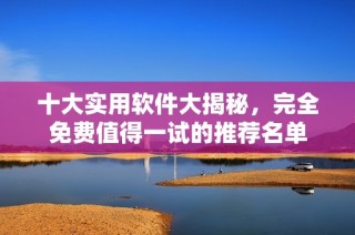 十大实用软件大揭秘，完全免费值得一试的推荐名单