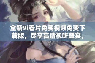 全新9i看片免费视频免费下载版，尽享高清视听盛宴，速来体验！