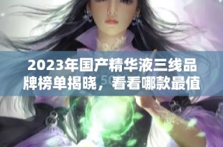 2023年国产精华液三线品牌榜单揭晓，看看哪款最值得入手