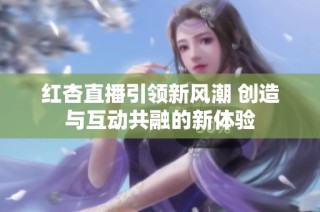 红杏直播引领新风潮 创造与互动共融的新体验