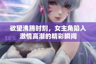 欲望沸腾时刻，女主角陷入激情高潮的精彩瞬间
