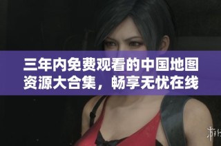 三年内免费观看的中国地图资源大合集，畅享无忧在线体验