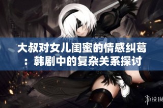大叔对女儿闺蜜的情感纠葛：韩剧中的复杂关系探讨