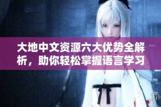 大地中文资源六大优势全解析，助你轻松掌握语言学习技巧