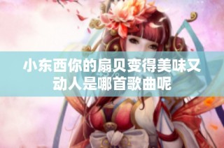 小东西你的扇贝变得美味又动人是哪首歌曲呢