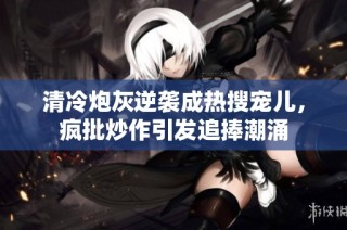 清冷炮灰逆袭成热搜宠儿，疯批炒作引发追捧潮涌