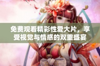 免费观看精彩性爱大片，享受视觉与情感的双重盛宴