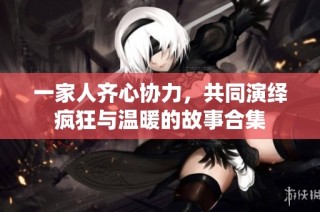 一家人齐心协力，共同演绎疯狂与温暖的故事合集