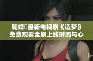 鞠婧祎最新电视剧《造梦》免费观看全剧上线时间与心得分享