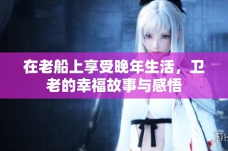 在老船上享受晚年生活，卫老的幸福故事与感悟