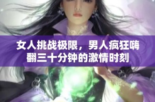 女人挑战极限，男人疯狂嗨翻三十分钟的激情时刻