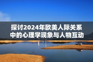 探讨2024年欧美人际关系中的心理学现象与人物互动分析