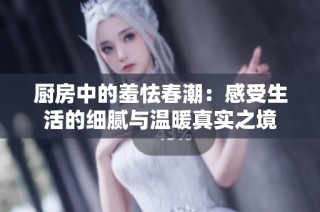厨房中的羞怯春潮：感受生活的细腻与温暖真实之境